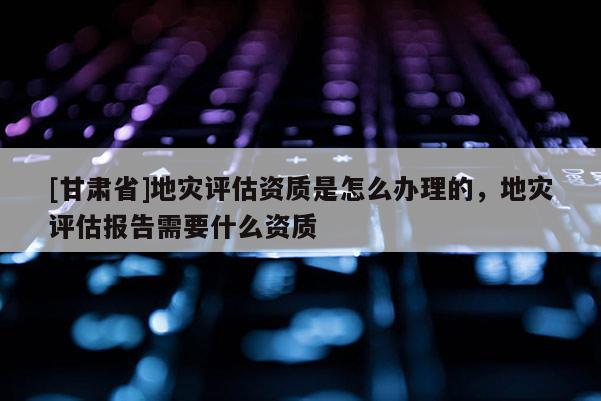 [甘肅省]地災評估資質是怎么辦理的，地災評估報告需要什么資質