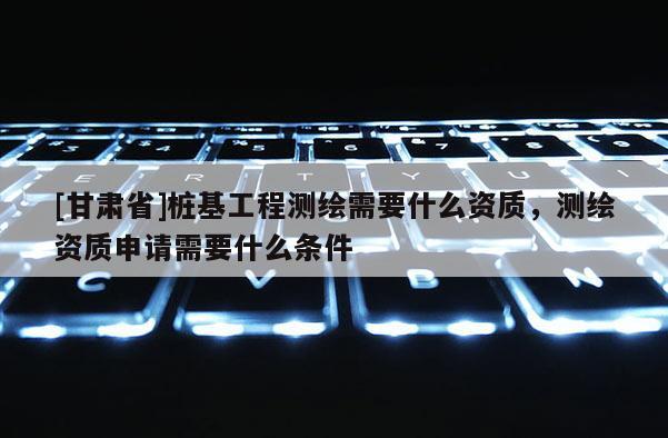 [甘肅省]樁基工程測繪需要什么資質(zhì)，測繪資質(zhì)申請需要什么條件