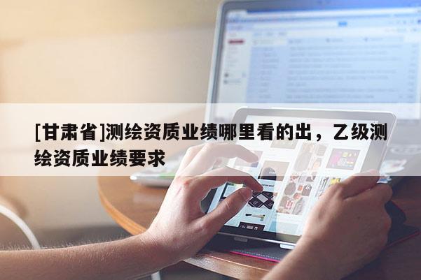 [甘肅省]測繪資質(zhì)業(yè)績哪里看的出，乙級測繪資質(zhì)業(yè)績要求