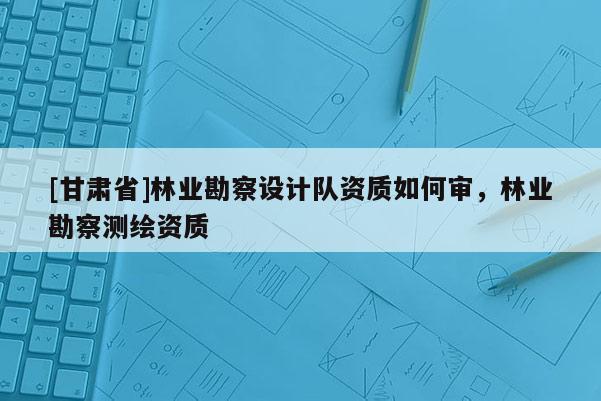 [甘肅省]林業勘察設計隊資質如何審，林業勘察測繪資質