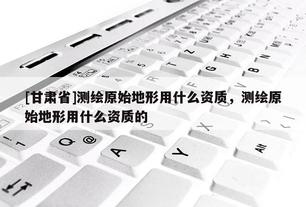 [甘肅省]測繪原始地形用什么資質(zhì)，測繪原始地形用什么資質(zhì)的