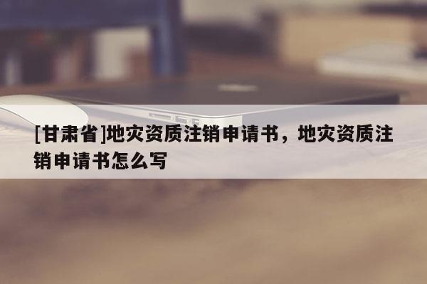 [甘肅省]地災(zāi)資質(zhì)注銷申請書，地災(zāi)資質(zhì)注銷申請書怎么寫