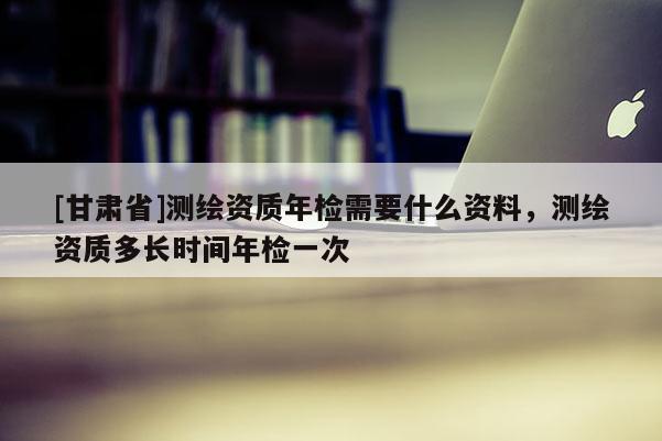 [甘肅省]測繪資質(zhì)年檢需要什么資料，測繪資質(zhì)多長時間年檢一次