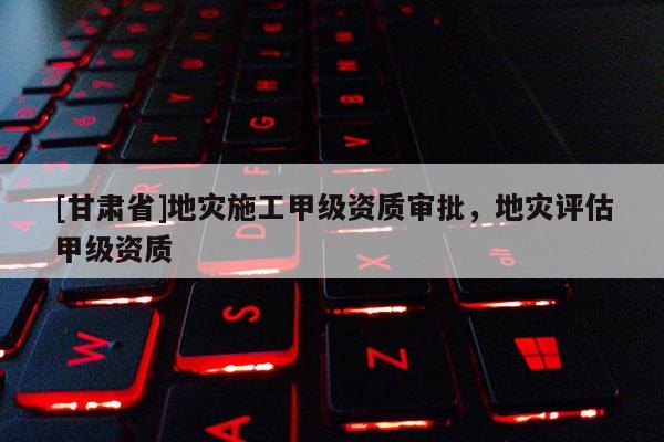 [甘肅省]地災(zāi)施工甲級資質(zhì)審批，地災(zāi)評估甲級資質(zhì)