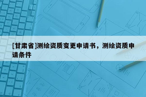 [甘肅省]測繪資質(zhì)變更申請書，測繪資質(zhì)申請條件