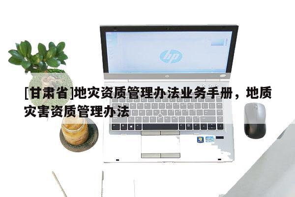 [甘肅省]地災(zāi)資質(zhì)管理辦法業(yè)務(wù)手冊，地質(zhì)災(zāi)害資質(zhì)管理辦法