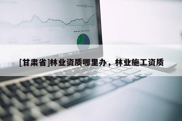 [甘肅省]林業資質哪里辦，林業施工資質