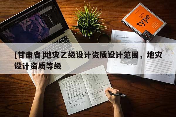[甘肅省]地災乙級設計資質設計范圍，地災設計資質等級