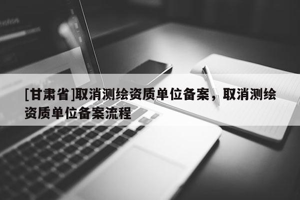 [甘肅省]取消測繪資質單位備案，取消測繪資質單位備案流程