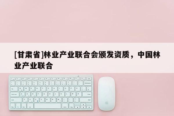 [甘肅省]林業產業聯合會頒發資質，中國林業產業聯合