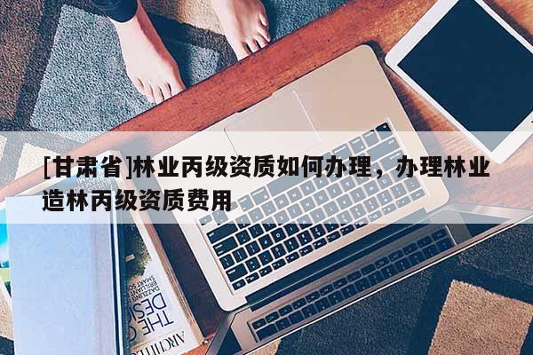 [甘肅省]林業丙級資質如何辦理，辦理林業造林丙級資質費用