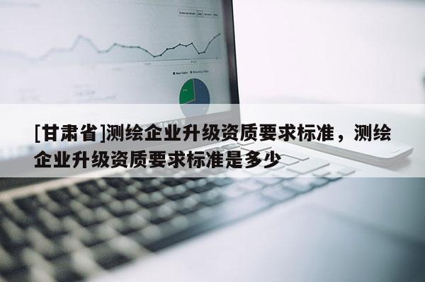 [甘肅省]測繪企業升級資質要求標準，測繪企業升級資質要求標準是多少