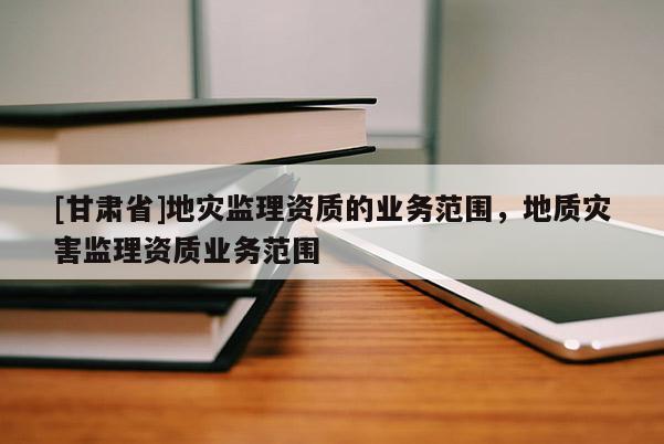 [甘肅省]地災監理資質的業務范圍，地質災害監理資質業務范圍