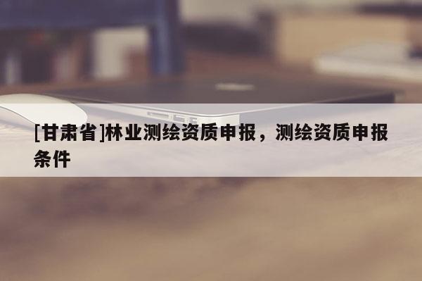 [甘肅省]林業(yè)測繪資質(zhì)申報，測繪資質(zhì)申報條件