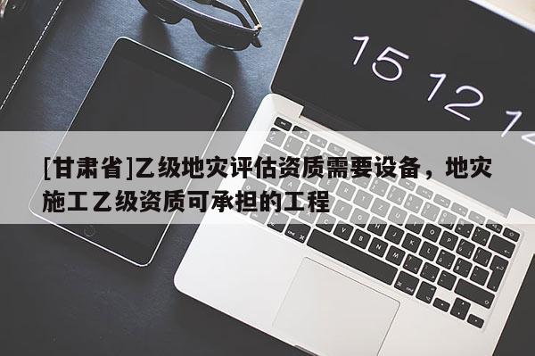 [甘肅省]乙級地災評估資質需要設備，地災施工乙級資質可承擔的工程