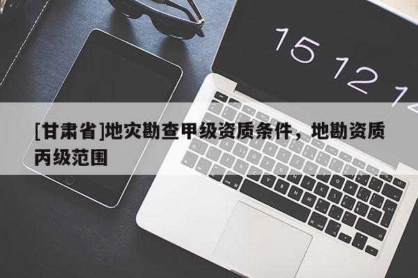 [甘肅省]地災(zāi)勘查甲級(jí)資質(zhì)條件，地勘資質(zhì)丙級(jí)范圍