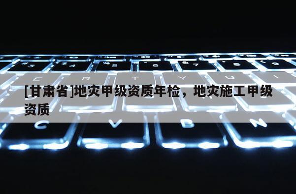 [甘肅省]地災(zāi)甲級(jí)資質(zhì)年檢，地災(zāi)施工甲級(jí)資質(zhì)