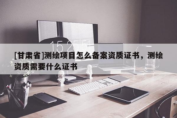 [甘肅省]測繪項目怎么備案資質證書，測繪資質需要什么證書