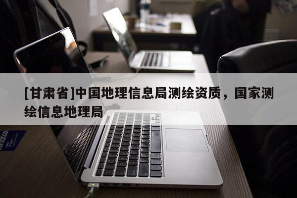 [甘肅省]中國地理信息局測繪資質，國家測繪信息地理局
