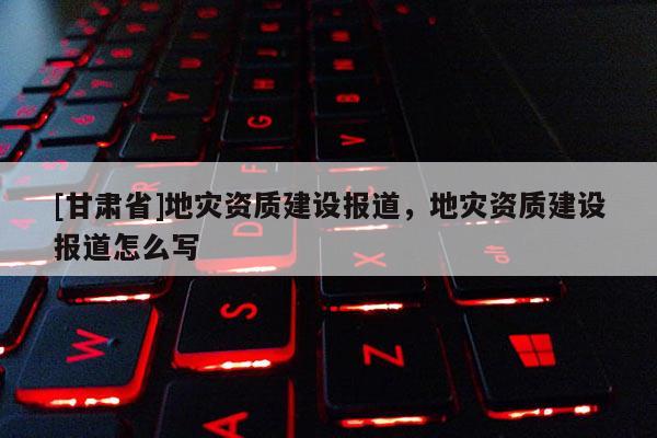 [甘肅省]地災(zāi)資質(zhì)建設(shè)報(bào)道，地災(zāi)資質(zhì)建設(shè)報(bào)道怎么寫
