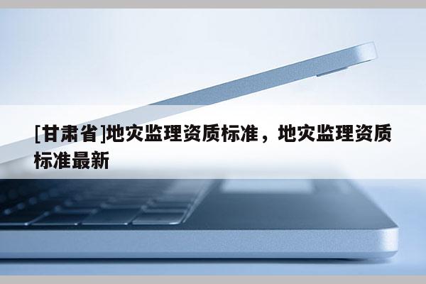 [甘肅省]地災(zāi)監(jiān)理資質(zhì)標(biāo)準(zhǔn)，地災(zāi)監(jiān)理資質(zhì)標(biāo)準(zhǔn)最新