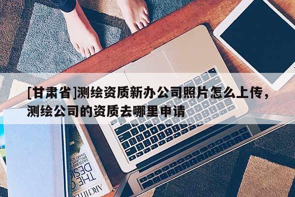 [甘肅省]測繪資質新辦公司照片怎么上傳，測繪公司的資質去哪里申請