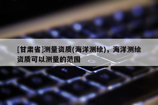 [甘肅省]測量資質(海洋測繪)，海洋測繪資質可以測量的范圍