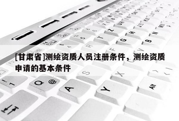 [甘肅省]測繪資質人員注冊條件，測繪資質申請的基本條件