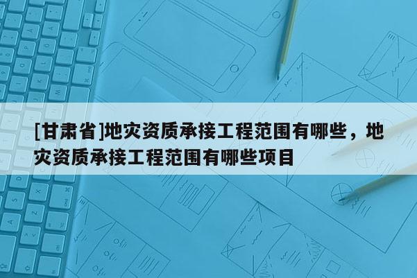 [甘肅省]地災(zāi)資質(zhì)承接工程范圍有哪些，地災(zāi)資質(zhì)承接工程范圍有哪些項(xiàng)目