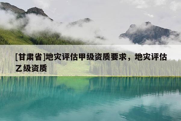 [甘肅省]地災(zāi)評(píng)估甲級(jí)資質(zhì)要求，地災(zāi)評(píng)估乙級(jí)資質(zhì)