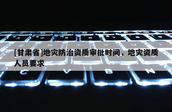 [甘肅省]地災(zāi)防治資質(zhì)審批時(shí)間，地災(zāi)資質(zhì)人員要求