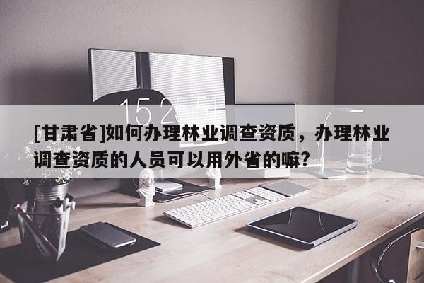 [甘肅省]如何辦理林業(yè)調(diào)查資質(zhì)，辦理林業(yè)調(diào)查資質(zhì)的人員可以用外省的嘛?