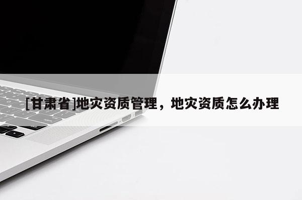 [甘肅省]地災資質管理，地災資質怎么辦理