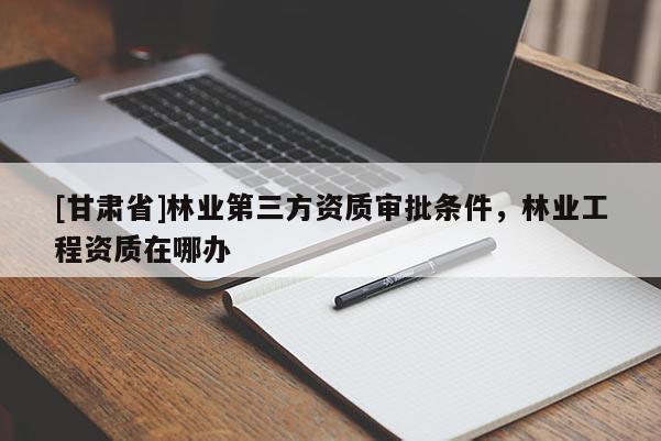 [甘肅省]林業(yè)第三方資質(zhì)審批條件，林業(yè)工程資質(zhì)在哪辦