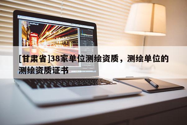 [甘肅省]38家單位測繪資質，測繪單位的測繪資質證書