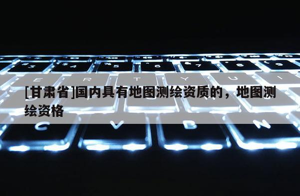 [甘肅省]國內具有地圖測繪資質的，地圖測繪資格