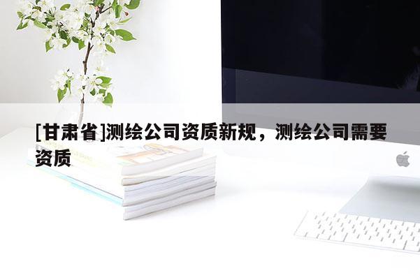 [甘肅省]測繪公司資質新規，測繪公司需要資質