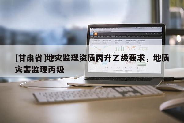 [甘肅省]地災監理資質丙升乙級要求，地質災害監理丙級