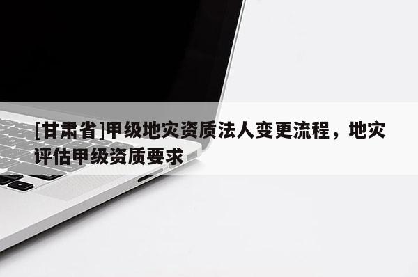 [甘肅省]甲級地災資質法人變更流程，地災評估甲級資質要求