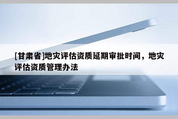[甘肅省]地災評估資質延期審批時間，地災評估資質管理辦法