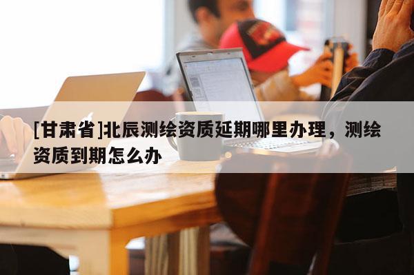 [甘肅省]北辰測繪資質延期哪里辦理，測繪資質到期怎么辦