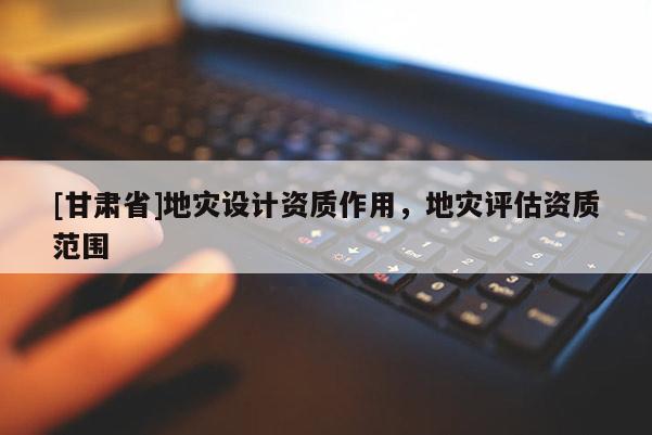 [甘肅省]地災設計資質作用，地災評估資質范圍