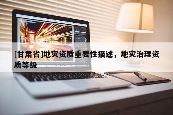 [甘肅省]地災資質重要性描述，地災治理資質等級