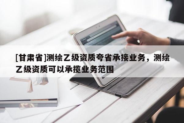 [甘肅省]測繪乙級資質夸省承接業務，測繪乙級資質可以承攬業務范圍