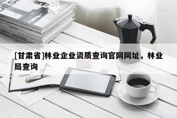 [甘肅省]林業(yè)企業(yè)資質(zhì)查詢(xún)官網(wǎng)網(wǎng)址，林業(yè)局查詢(xún)