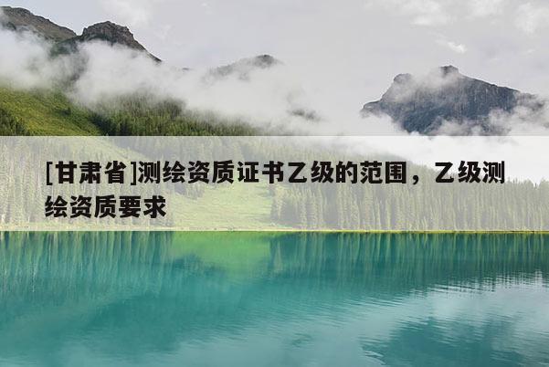 [甘肅省]測繪資質證書乙級的范圍，乙級測繪資質要求