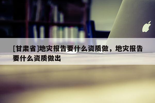 [甘肅省]地災報告要什么資質做，地災報告要什么資質做出