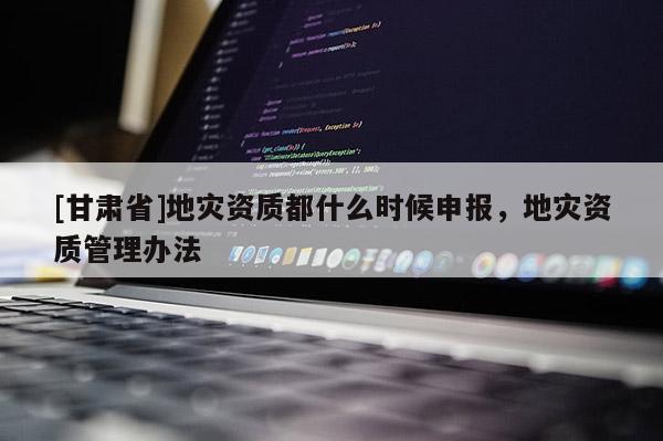 [甘肅省]地災資質都什么時候申報，地災資質管理辦法