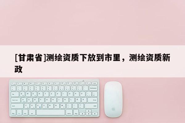 [甘肅省]測繪資質下放到市里，測繪資質新政