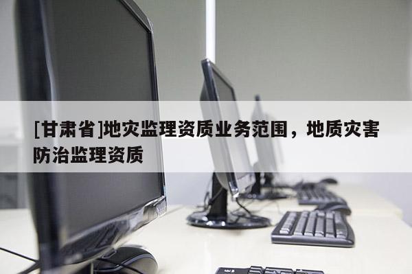 [甘肅省]地災監理資質業務范圍，地質災害防治監理資質